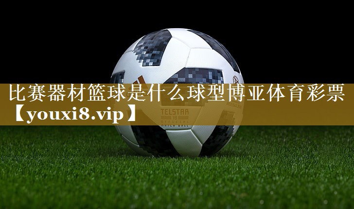 比赛器材篮球是什么球型博亚体育彩票