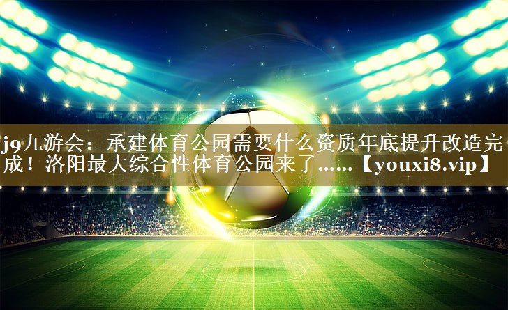 j9九游会:承建体育公园需要什么资质年底提升改造完成!洛阳最大综合性体育公园来了……